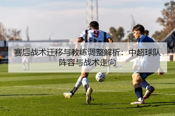 赛后战术迁移与教练调整解析：中超球队阵容与战术走向