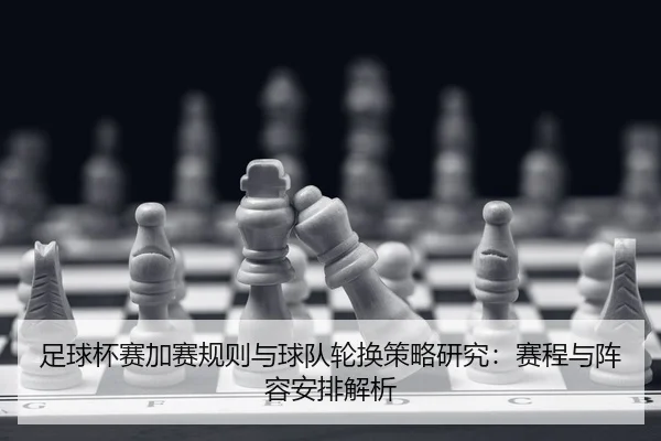 足球杯赛加赛规则与球队轮换策略研究：赛程与阵容安排解析